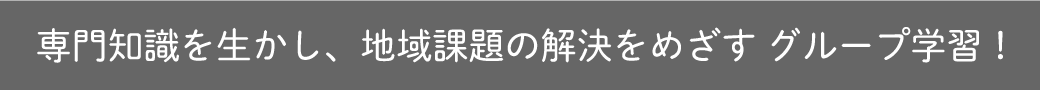 専門知識を生かし、地域課題の解決をめざす グループ学習！